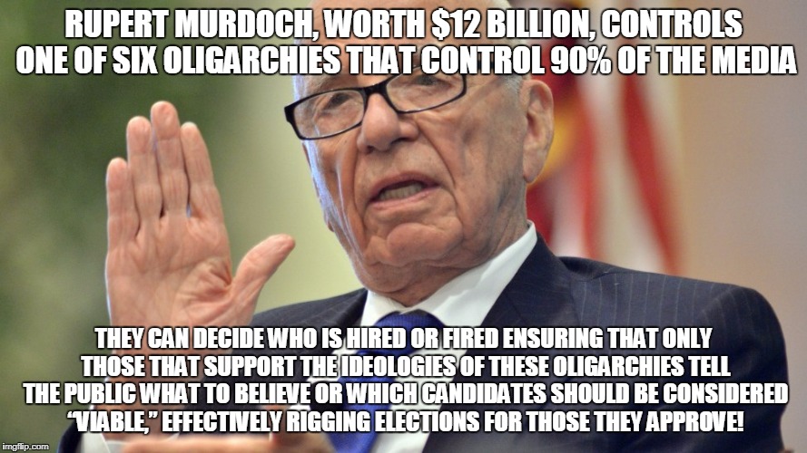 RUPERT MURDOCH, WORTH $12 BILLION, CONTROLS ONE OF SIX OLIGARCHIES THAT CONTROL 90% OF THE MEDIA; THEY CAN DECIDE WHO IS HIRED OR FIRED ENSURING THAT ONLY THOSE THAT SUPPORT THE IDEOLOGIES OF THESE OLIGARCHIES TELL THE PUBLIC WHAT TO BELIEVE OR WHICH CANDIDATES SHOULD BE CONSIDERED “VIABLE,” EFFECTIVELY RIGGING ELECTIONS FOR THOSE THEY APPROVE! | made w/ Imgflip meme maker