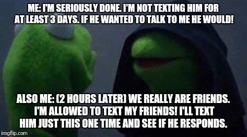 kermit me to me | ME: I'M SERIOUSLY DONE. I'M NOT TEXTING HIM FOR AT LEAST 3 DAYS. IF HE WANTED TO TALK TO ME HE WOULD! ALSO ME: (2 HOURS LATER) WE REALLY ARE FRIENDS. I'M ALLOWED TO TEXT MY FRIENDS! I'LL TEXT HIM JUST THIS ONE TIME AND SEE IF HE RESPONDS. | image tagged in kermit me to me | made w/ Imgflip meme maker