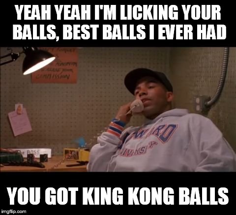 Licking your balls | YEAH YEAH I'M LICKING YOUR BALLS,
BEST BALLS I EVER HAD; YOU GOT KING KONG BALLS | image tagged in licking your balls,king kong,cb4,allen payne,chris rock | made w/ Imgflip meme maker