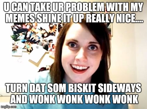 Overly Attached Girlfriend Meme | U CAN TAKE UR PROBLEM WITH MY MEMES SHINE IT UP REALLY NICE.... TURN DAT SOM BISKIT SIDEWAYS AND WONK WONK WONK WONK | image tagged in memes,overly attached girlfriend | made w/ Imgflip meme maker