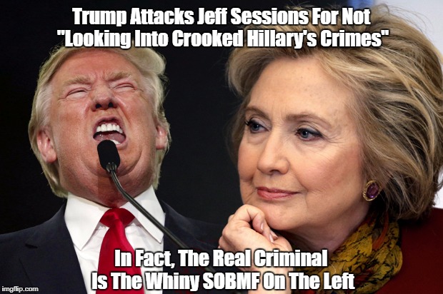 Trump Attacks Jeff Sessions For Not "Looking Into Crooked Hillary's Crimes" In Fact, The Real Criminal Is The Whiny SOBMF On The Left | made w/ Imgflip meme maker