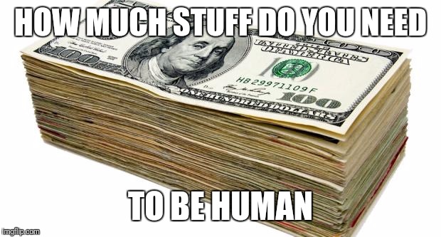 CASH | HOW MUCH STUFF DO YOU NEED; TO BE HUMAN | image tagged in cash | made w/ Imgflip meme maker
