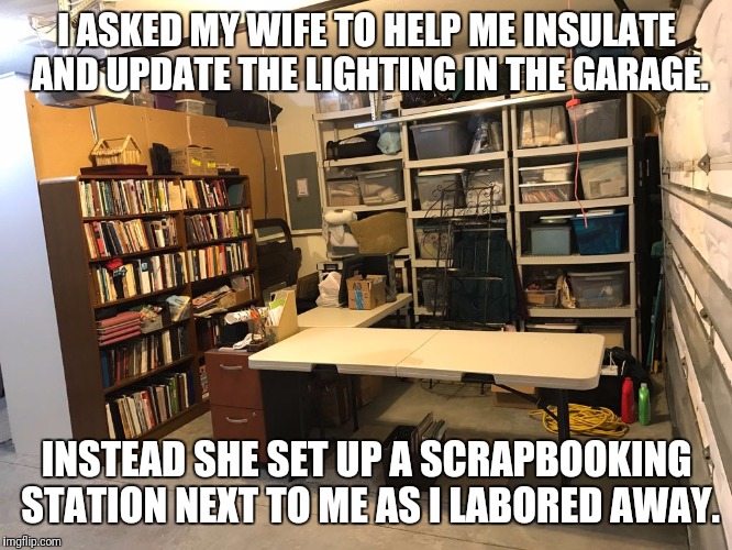 I ASKED MY WIFE TO HELP ME INSULATE AND UPDATE THE LIGHTING IN THE GARAGE. INSTEAD SHE SET UP A SCRAPBOOKING STATION NEXT TO ME AS I LABORED AWAY. | image tagged in wife | made w/ Imgflip meme maker