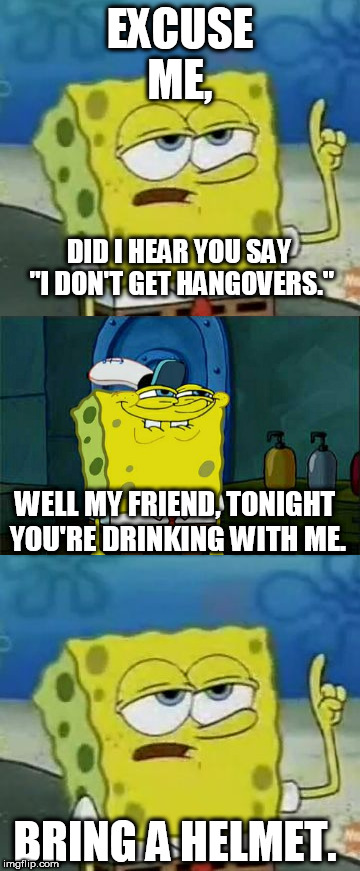 EXCUSE ME, DID I HEAR YOU SAY "I DON'T GET HANGOVERS."; WELL MY FRIEND, TONIGHT YOU'RE DRINKING WITH ME. BRING A HELMET. | image tagged in drinking,alcohol,alcoholic,spongebob,hangover,hungover | made w/ Imgflip meme maker