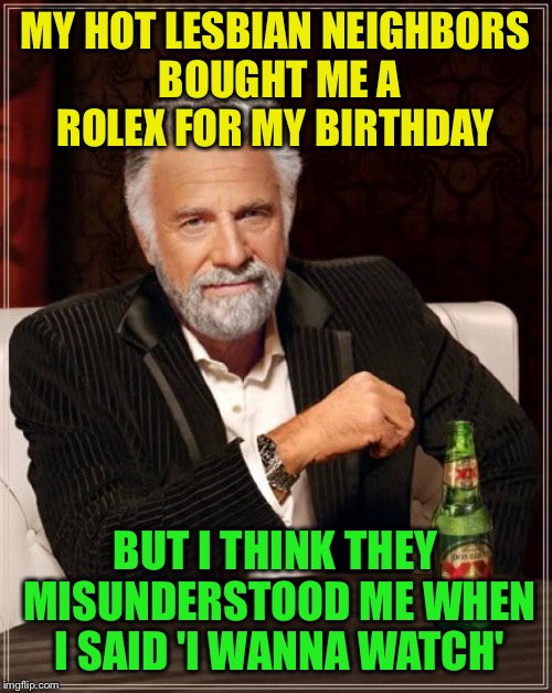 Watching them | MY HOT LESBIAN NEIGHBORS BOUGHT ME A ROLEX FOR MY BIRTHDAY; BUT I THINK THEY MISUNDERSTOOD ME WHEN I SAID 'I WANNA WATCH' | image tagged in memes,the most interesting man in the world,funny | made w/ Imgflip meme maker