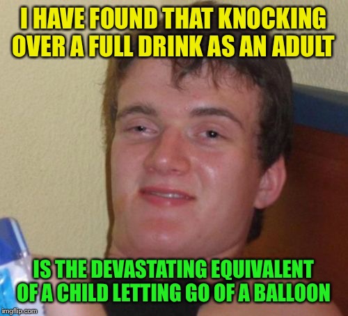 Different but the same  | I HAVE FOUND THAT KNOCKING OVER A FULL DRINK AS AN ADULT; IS THE DEVASTATING EQUIVALENT OF A CHILD LETTING GO OF A BALLOON | image tagged in memes,10 guy,funny | made w/ Imgflip meme maker