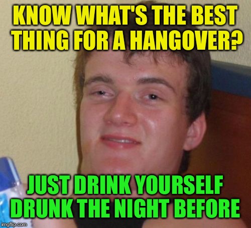 10 Guy | KNOW WHAT'S THE BEST THING FOR A HANGOVER? JUST DRINK YOURSELF DRUNK THE NIGHT BEFORE | image tagged in memes,10 guy | made w/ Imgflip meme maker