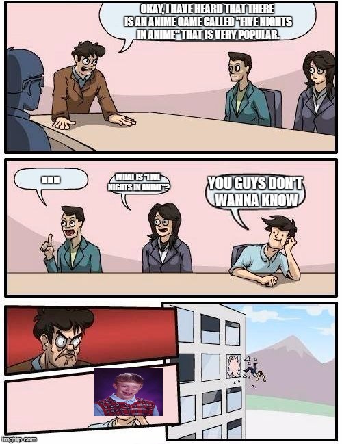 Boardroom Meeting Suggestion | OKAY, I HAVE HEARD THAT THERE IS AN ANIME GAME CALLED "FIVE NIGHTS IN ANIME" THAT IS VERY POPULAR. ... WHAT IS "FIVE NIGHTS IN ANIME"? YOU GUYS DON'T WANNA KNOW | image tagged in memes,boardroom meeting suggestion | made w/ Imgflip meme maker