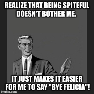 Kill Yourself Guy | REALIZE THAT BEING SPITEFUL DOESN'T BOTHER ME. IT JUST MAKES IT EASIER FOR ME TO SAY "BYE FELICIA"! | image tagged in memes,kill yourself guy | made w/ Imgflip meme maker
