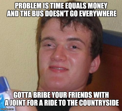 10 Guy Meme | PROBLEM IS TIME EQUALS MONEY AND THE BUS DOESN'T GO EVERYWHERE GOTTA BRIBE YOUR FRIENDS WITH A JOINT FOR A RIDE TO THE COUNTRYSIDE | image tagged in memes,10 guy | made w/ Imgflip meme maker