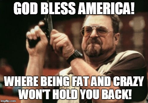 America! | GOD BLESS AMERICA! WHERE BEING FAT AND CRAZY WON'T HOLD YOU BACK! | image tagged in memes,am i the only one around here | made w/ Imgflip meme maker