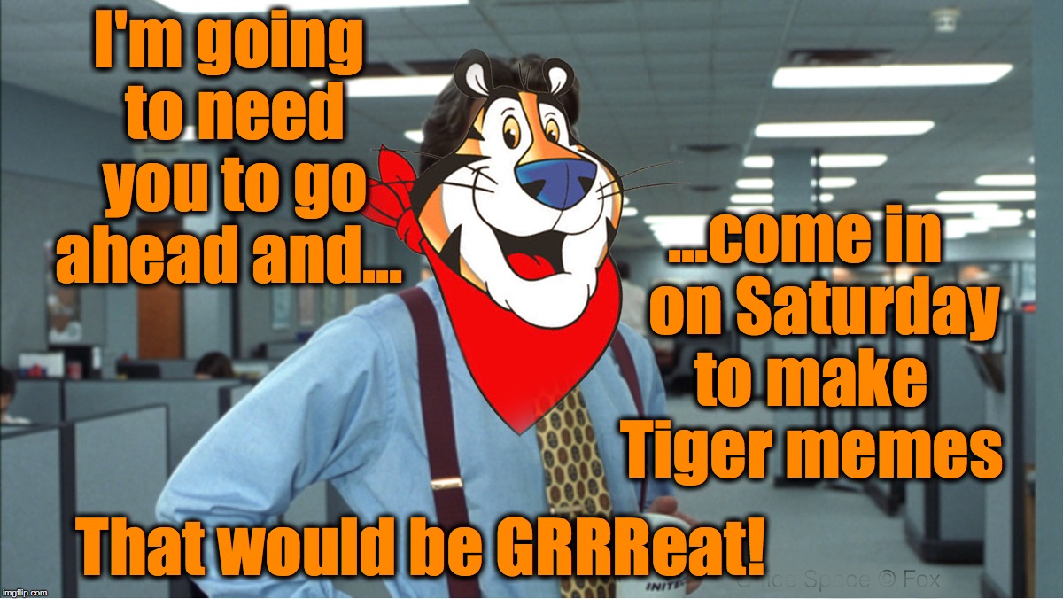 tiger memes are GRRRREAT! | I'm going to need you to go ahead and... ...come in   on Saturday to make Tiger memes; That would be GRRReat! | image tagged in that would be great,tony the tiger | made w/ Imgflip meme maker
