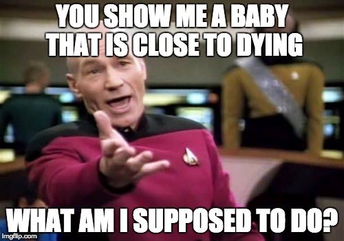 Picard Wtf Meme | YOU SHOW ME A BABY THAT IS CLOSE TO DYING; WHAT AM I SUPPOSED TO DO? | image tagged in memes,picard wtf | made w/ Imgflip meme maker