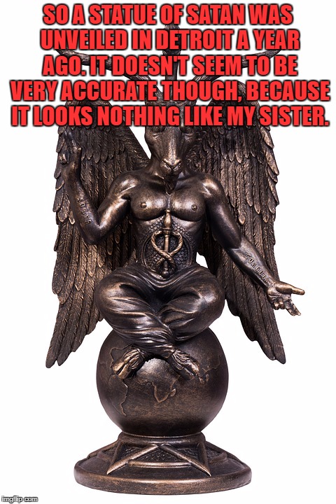 SO A STATUE OF SATAN WAS UNVEILED IN DETROIT A YEAR AGO. IT DOESN'T SEEM TO BE VERY ACCURATE THOUGH, BECAUSE IT LOOKS NOTHING LIKE MY SISTER. | image tagged in satan,baphomet,sister,funny,funny memes,detroit | made w/ Imgflip meme maker