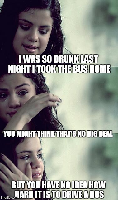 selena gomez crying | I WAS SO DRUNK LAST NIGHT I TOOK THE BUS HOME; YOU MIGHT THINK THAT'S NO BIG DEAL; BUT YOU HAVE NO IDEA HOW HARD IT IS TO DRIVE A BUS | image tagged in selena gomez crying | made w/ Imgflip meme maker