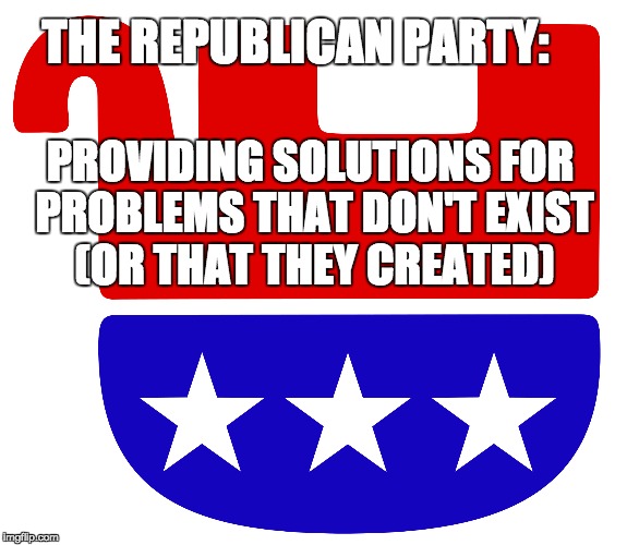 The GOP Problem | THE REPUBLICAN PARTY:; PROVIDING SOLUTIONS FOR PROBLEMS THAT DON'T EXIST (OR THAT THEY CREATED) | image tagged in republicans,trump,voting,deficits,taxes,budgets | made w/ Imgflip meme maker