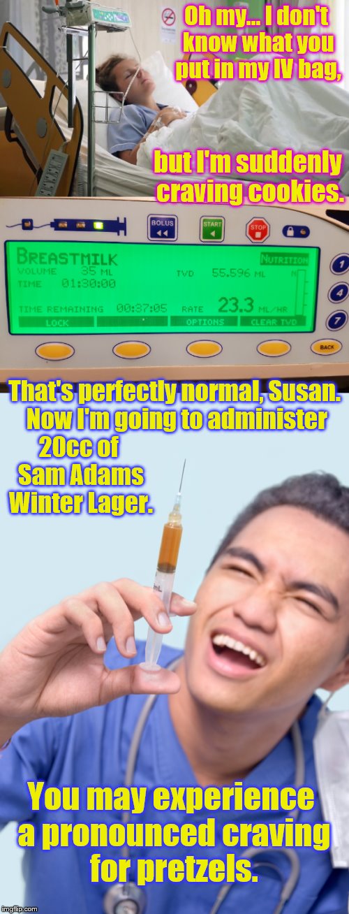 Side effects of non-traditional therapies... | Oh my... I don't know what you put in my IV bag, but I'm suddenly craving cookies. That's perfectly normal, Susan.  Now I'm going to administer; 20cc of Sam Adams Winter Lager. You may experience a pronounced craving for pretzels. | image tagged in memes,phunny,insane doctor,funny,beer and milk | made w/ Imgflip meme maker