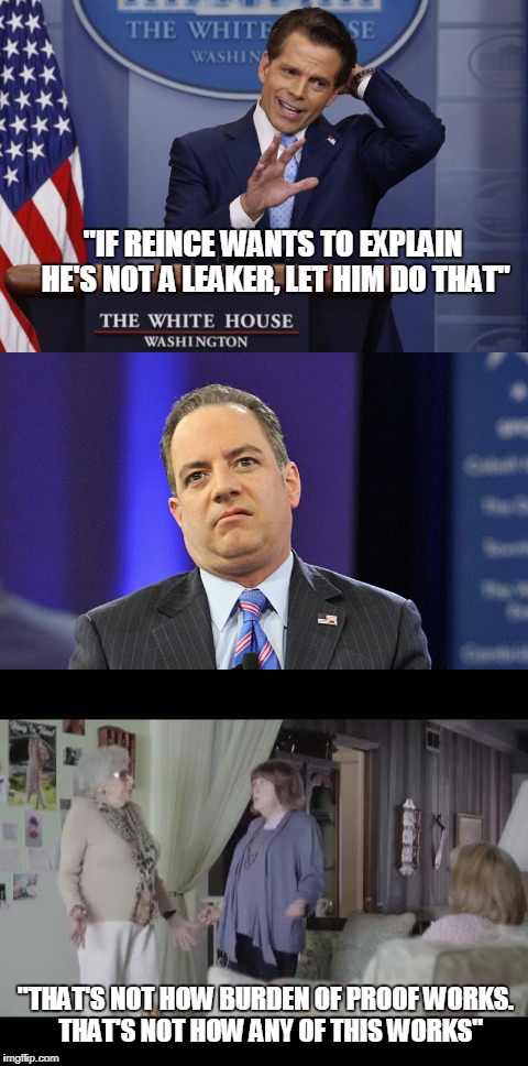 Sessions targeted, Tillerson "taking time off", now Priebus being accused of leaks....the Whitehouse is falling from the inside | "IF REINCE WANTS TO EXPLAIN HE'S NOT A LEAKER, LET HIM DO THAT"; "THAT'S NOT HOW BURDEN OF PROOF WORKS.  THAT'S NOT HOW ANY OF THIS WORKS" | image tagged in trump | made w/ Imgflip meme maker