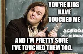 school of rock | YOU'RE KIDS HAVE TOUCHED ME; AND I'M PRETTY SURE I'VE TOUCHED THEM TOO. | image tagged in school of rock | made w/ Imgflip meme maker
