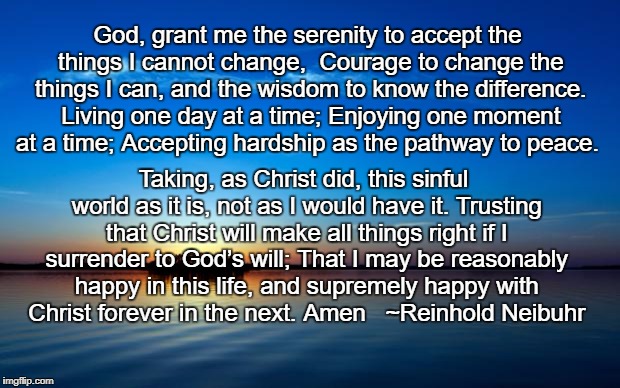 Serenity Prayer | God, grant me the serenity to accept the things I cannot change, 
Courage to change the things I can, and the wisdom to know the difference. Living one day at a time; Enjoying one moment at a time; Accepting hardship as the pathway to peace. Taking, as Christ did, this sinful world as it is, not as I would have it. Trusting that Christ will make all things right if I surrender to God’s will; That I may be reasonably happy in this life, and supremely happy with Christ forever in the next. Amen   ~Reinhold Neibuhr | image tagged in serenity,neibuhr,long,complete,prayer | made w/ Imgflip meme maker