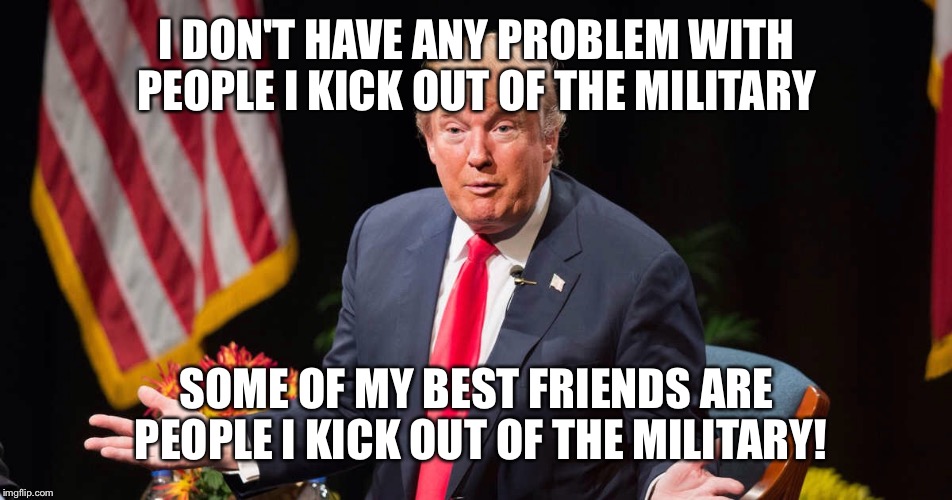 Some of my best friends  | I DON'T HAVE ANY PROBLEM WITH PEOPLE I KICK OUT OF THE MILITARY; SOME OF MY BEST FRIENDS ARE PEOPLE I KICK OUT OF THE MILITARY! | image tagged in donald trump,transgender,military | made w/ Imgflip meme maker