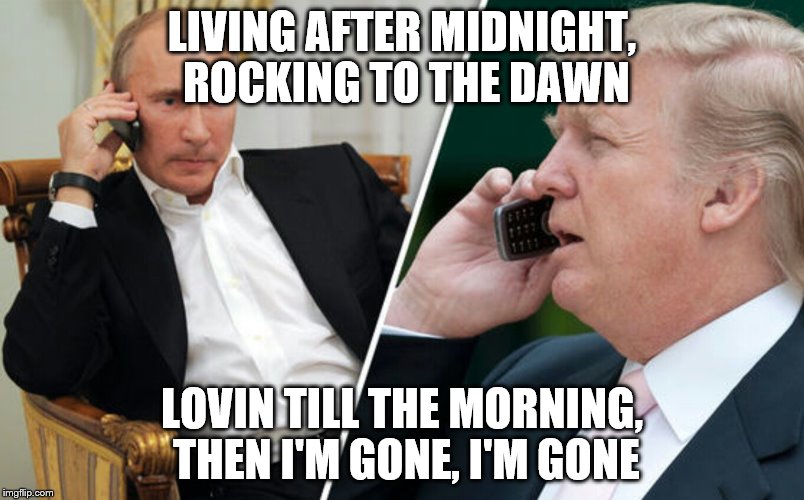 Putin/Trump phone call | LIVING AFTER MIDNIGHT, ROCKING TO THE DAWN; LOVIN TILL THE MORNING, THEN I'M GONE, I'M GONE | image tagged in putin/trump phone call | made w/ Imgflip meme maker