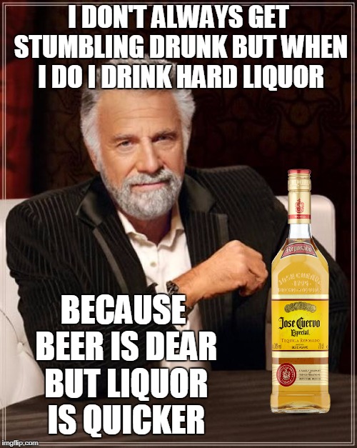 shots vs. bottles  | I DON'T ALWAYS GET STUMBLING DRUNK BUT WHEN I DO I DRINK HARD LIQUOR; BECAUSE BEER IS DEAR BUT LIQUOR IS QUICKER | image tagged in memes,the most interesting man in the world,drunk,beer,liquor,tequila | made w/ Imgflip meme maker