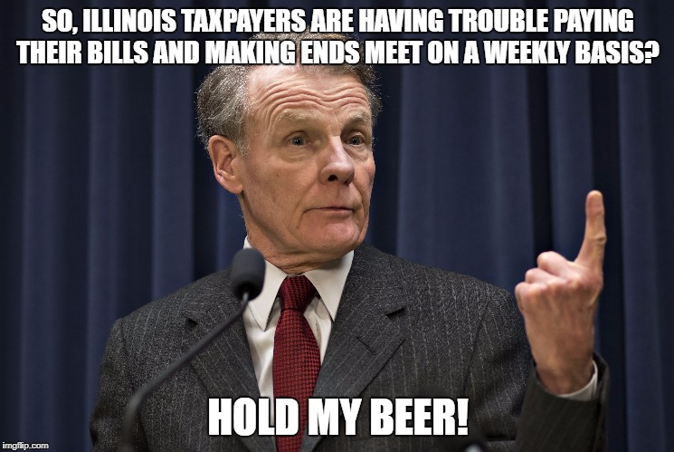 Mike Madigan and taxpayers. | SO, ILLINOIS TAXPAYERS ARE HAVING TROUBLE PAYING THEIR BILLS AND MAKING ENDS MEET ON A WEEKLY BASIS? HOLD MY BEER! | image tagged in mike madigan,crook,illinois taxpayers | made w/ Imgflip meme maker