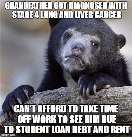 Confession Bear Meme | GRANDFATHER GOT DIAGNOSED WITH STAGE 4 LUNG AND LIVER CANCER; CAN'T AFFORD TO TAKE TIME OFF WORK TO SEE HIM DUE TO STUDENT LOAN DEBT AND RENT | image tagged in memes,confession bear | made w/ Imgflip meme maker