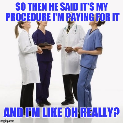 SO THEN HE SAID IT'S MY PROCEDURE I'M PAYING FOR IT AND I'M LIKE OH REALLY? | image tagged in doctors laughing | made w/ Imgflip meme maker