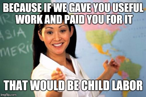 BECAUSE IF WE GAVE YOU USEFUL WORK AND PAID YOU FOR IT THAT WOULD BE CHILD LABOR | image tagged in unhelpful high school teacher | made w/ Imgflip meme maker