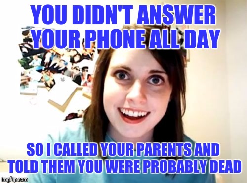 Overly Attached Girlfriend Meme | YOU DIDN'T ANSWER YOUR PHONE ALL DAY; SO I CALLED YOUR PARENTS AND TOLD THEM YOU WERE PROBABLY DEAD | image tagged in memes,overly attached girlfriend | made w/ Imgflip meme maker