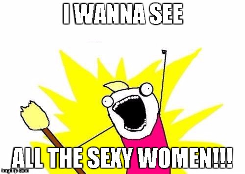 X All The Y | I WANNA SEE; ALL THE SEXY WOMEN!!! | image tagged in memes,x all the y | made w/ Imgflip meme maker