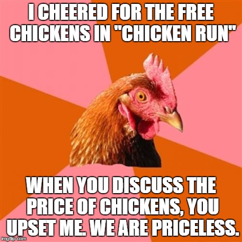 Anti Joke Chicken Meme | I CHEERED FOR THE FREE CHICKENS IN "CHICKEN RUN"; WHEN YOU DISCUSS THE PRICE OF CHICKENS, YOU UPSET ME. WE ARE PRICELESS. | image tagged in memes,anti joke chicken | made w/ Imgflip meme maker