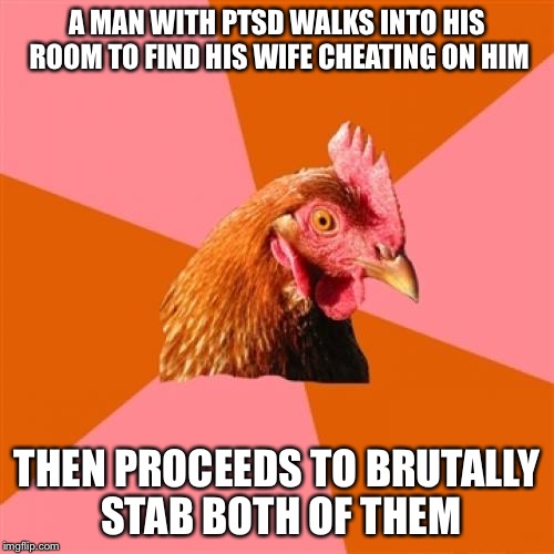 Anti Joke Chicken Meme | A MAN WITH PTSD WALKS INTO HIS ROOM TO FIND HIS WIFE CHEATING ON HIM; THEN PROCEEDS TO BRUTALLY STAB BOTH OF THEM | image tagged in memes,anti joke chicken | made w/ Imgflip meme maker