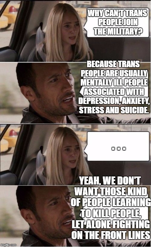 Kind of a long post, but I thought the message should be clarified. | WHY CAN'T TRANS PEOPLE JOIN THE MILITARY? BECAUSE TRANS PEOPLE ARE USUALLY MENTALLY ILL PEOPLE ASSOCIATED WITH DEPRESSION, ANXIETY, STRESS AND SUICIDE. . . . YEAH, WE DON'T WANT THOSE KIND OF PEOPLE LEARNING TO KILL PEOPLE, LET ALONE FIGHTING ON THE FRONT LINES | image tagged in rock driving longer | made w/ Imgflip meme maker