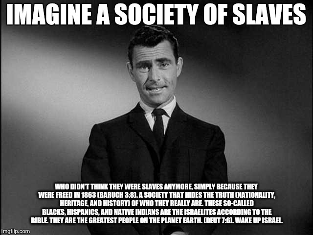 rod serling twilight zone | IMAGINE A SOCIETY OF SLAVES; WHO DIDN'T THINK THEY WERE SLAVES ANYMORE, SIMPLY BECAUSE THEY WERE FREED IN 1863 (BARUCH 3:8). A SOCIETY THAT HIDES THE TRUTH (NATIONALITY, HERITAGE, AND HISTORY) OF WHO THEY REALLY ARE. THESE SO-CALLED BLACKS, HISPANICS, AND NATIVE INDIANS ARE THE ISRAELITES ACCORDING TO THE BIBLE. THEY ARE THE GREATEST PEOPLE ON THE PLANET EARTH. (DEUT 7:6). WAKE UP ISRAEL. | image tagged in rod serling twilight zone | made w/ Imgflip meme maker