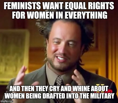 Hypocrisy much? | FEMINISTS WANT EQUAL RIGHTS FOR WOMEN IN EVERYTHING; AND THEN THEY CRY AND WHINE ABOUT WOMEN BEING DRAFTED INTO THE MILITARY | image tagged in memes,ancient aliens | made w/ Imgflip meme maker