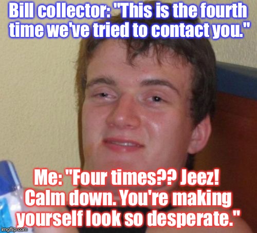 10 Guy Meme | Bill collector: "This is the fourth time we've tried to contact you."; Me: "Four times?? Jeez! Calm down. You're making yourself look so desperate." | image tagged in memes,10 guy | made w/ Imgflip meme maker