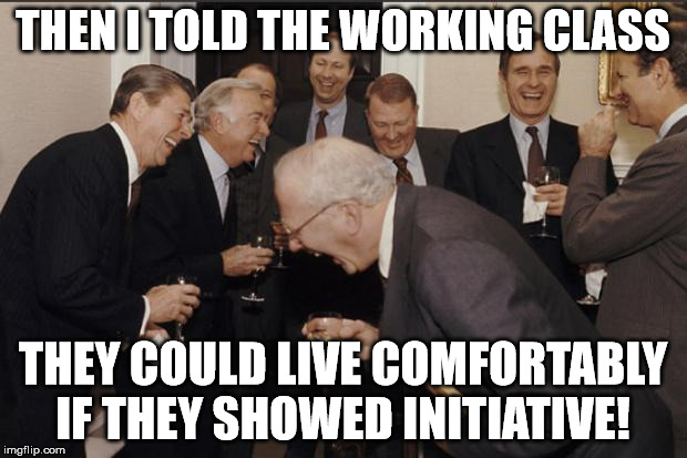 Rich men laughing | THEN I TOLD THE WORKING CLASS; THEY COULD LIVE COMFORTABLY IF THEY SHOWED INITIATIVE! | image tagged in rich men laughing | made w/ Imgflip meme maker