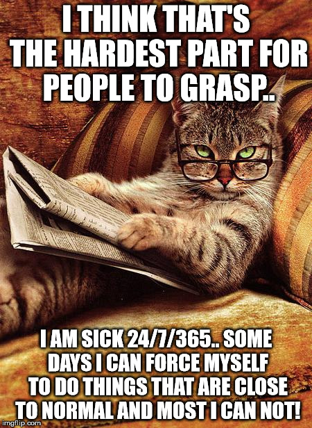 cat reading | I THINK THAT'S THE HARDEST PART FOR PEOPLE TO GRASP.. I AM SICK 24/7/365.. SOME DAYS I CAN FORCE MYSELF TO DO THINGS THAT ARE CLOSE TO NORMAL AND MOST I CAN NOT! | image tagged in cat reading | made w/ Imgflip meme maker