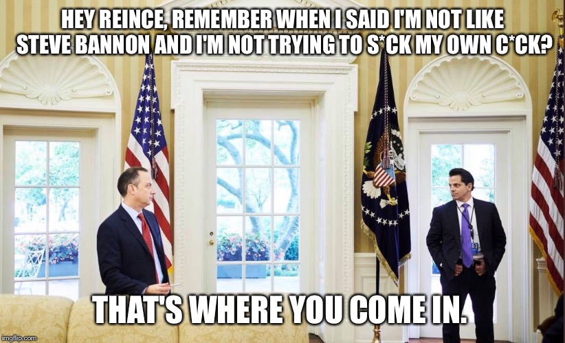 Preibus vs. Scaramucci | HEY REINCE, REMEMBER WHEN I SAID I'M NOT LIKE STEVE BANNON AND I'M NOT TRYING TO S*CK MY OWN C*CK? THAT'S WHERE YOU COME IN. | image tagged in reince,preibus,anthony scaramucci,the mooch | made w/ Imgflip meme maker