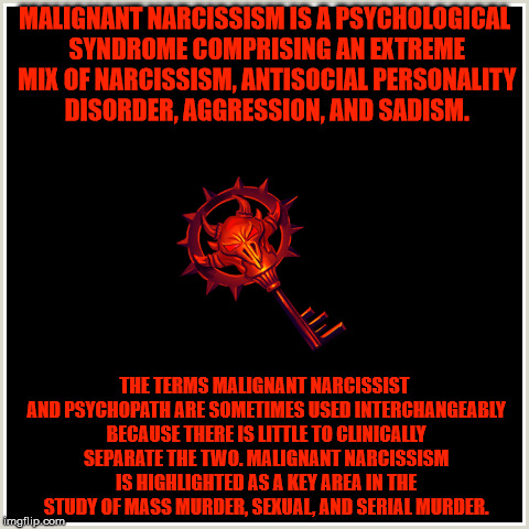 Malignant narcissism/Psychopathy | MALIGNANT NARCISSISM IS A PSYCHOLOGICAL SYNDROME COMPRISING AN EXTREME MIX OF NARCISSISM, ANTISOCIAL PERSONALITY DISORDER, AGGRESSION, AND SADISM. THE TERMS MALIGNANT NARCISSIST AND PSYCHOPATH ARE SOMETIMES USED INTERCHANGEABLY BECAUSE THERE IS LITTLE TO CLINICALLY SEPARATE THE TWO. MALIGNANT NARCISSISM IS HIGHLIGHTED AS A KEY AREA IN THE STUDY OF MASS MURDER, SEXUAL, AND SERIAL MURDER. | made w/ Imgflip meme maker