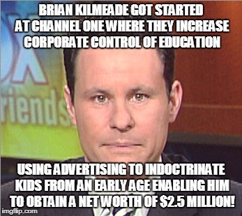 BRIAN KILMEADE GOT STARTED AT CHANNEL ONE WHERE THEY INCREASE CORPORATE CONTROL OF EDUCATION; USING ADVERTISING TO INDOCTRINATE KIDS FROM AN EARLY AGE ENABLING HIM TO OBTAIN A NET WORTH OF $2.5 MILLION! | made w/ Imgflip meme maker