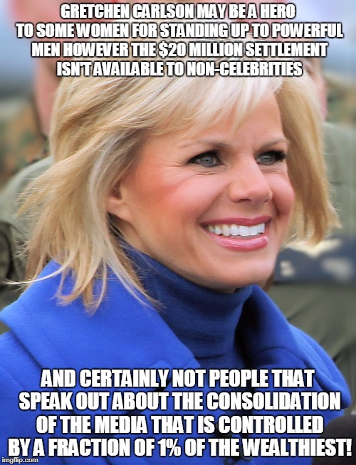GRETCHEN CARLSON MAY BE A HERO TO SOME WOMEN FOR STANDING UP TO POWERFUL MEN HOWEVER THE $20 MILLION SETTLEMENT ISN'T AVAILABLE TO NON-CELEBRITIES; AND CERTAINLY NOT PEOPLE THAT SPEAK OUT ABOUT THE CONSOLIDATION OF THE MEDIA THAT IS CONTROLLED BY A FRACTION OF 1% OF THE WEALTHIEST! | made w/ Imgflip meme maker