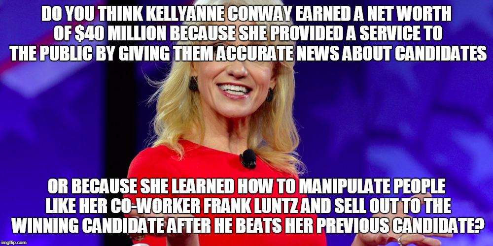 DO YOU THINK KELLYANNE CONWAY EARNED A NET WORTH OF $40 MILLION BECAUSE SHE PROVIDED A SERVICE TO THE PUBLIC BY GIVING THEM ACCURATE NEWS ABOUT CANDIDATES; OR BECAUSE SHE LEARNED HOW TO MANIPULATE PEOPLE LIKE HER CO-WORKER FRANK LUNTZ AND SELL OUT TO THE WINNING CANDIDATE AFTER HE BEATS HER PREVIOUS CANDIDATE? | made w/ Imgflip meme maker