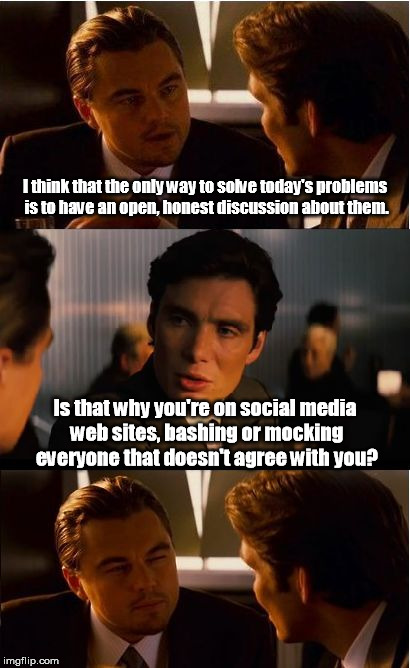 Because arguing on the Internet makes a difference. | I think that the only way to solve today's problems is to have an open, honest discussion about them. Is that why you're on social media web sites, bashing or mocking everyone that doesn't agree with you? | image tagged in memes,inception | made w/ Imgflip meme maker