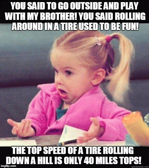 Tire Roll | YOU SAID TO GO OUTSIDE AND PLAY WITH MY BROTHER! YOU SAID ROLLING AROUND IN A TIRE USED TO BE FUN! THE TOP SPEED OF A TIRE ROLLING DOWN A HILL IS ONLY 40 MILES TOPS! | image tagged in idk girl | made w/ Imgflip meme maker