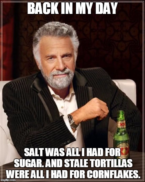 The Most Interesting Man In The World Meme | BACK IN MY DAY SALT WAS ALL I HAD FOR SUGAR. AND STALE TORTILLAS WERE ALL I HAD FOR CORNFLAKES. | image tagged in memes,the most interesting man in the world | made w/ Imgflip meme maker