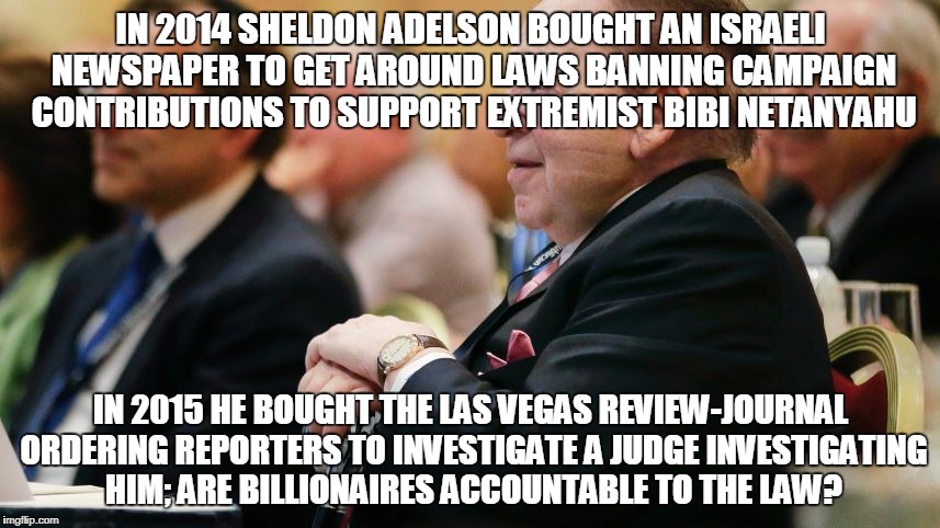 IN 2014 SHELDON ADELSON BOUGHT AN ISRAELI NEWSPAPER TO GET AROUND LAWS BANNING CAMPAIGN CONTRIBUTIONS TO SUPPORT EXTREMIST BIBI NETANYAHU; IN 2015 HE BOUGHT THE LAS VEGAS REVIEW-JOURNAL ORDERING REPORTERS TO INVESTIGATE A JUDGE INVESTIGATING HIM; ARE BILLIONAIRES ACCOUNTABLE TO THE LAW? | made w/ Imgflip meme maker